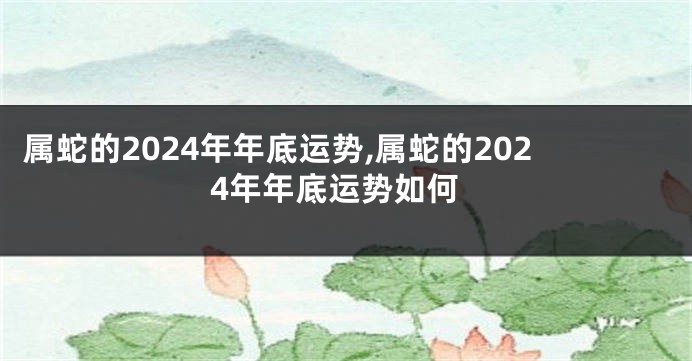 属蛇的2024年年底运势,属蛇的2024年年底运势如何