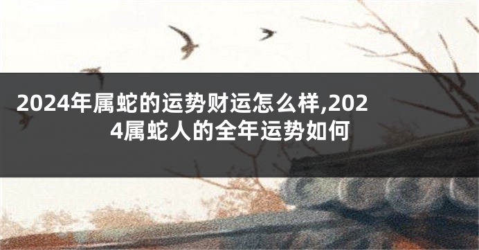 2024年属蛇的运势财运怎么样,2024属蛇人的全年运势如何