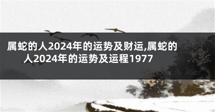 属蛇的人2024年的运势及财运,属蛇的人2024年的运势及运程1977