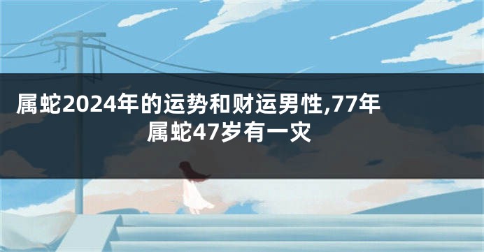 属蛇2024年的运势和财运男性,77年属蛇47岁有一灾