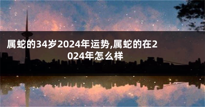 属蛇的34岁2024年运势,属蛇的在2024年怎么样