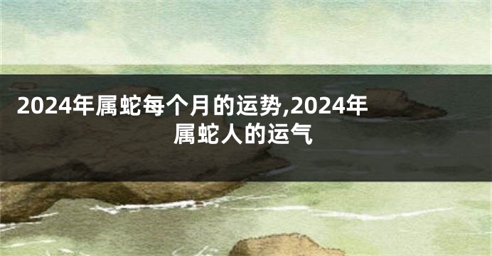 2024年属蛇每个月的运势,2024年属蛇人的运气