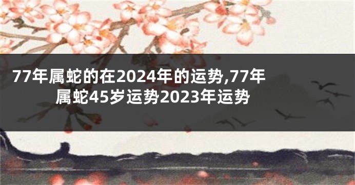 77年属蛇的在2024年的运势,77年属蛇45岁运势2023年运势