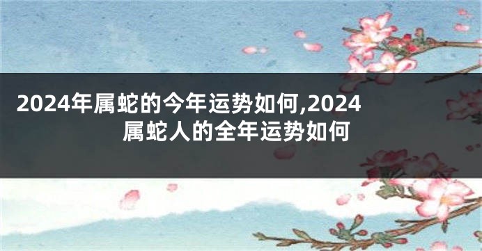 2024年属蛇的今年运势如何,2024属蛇人的全年运势如何