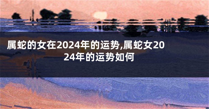 属蛇的女在2024年的运势,属蛇女2024年的运势如何