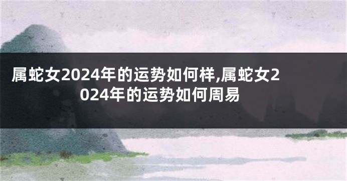 属蛇女2024年的运势如何样,属蛇女2024年的运势如何周易