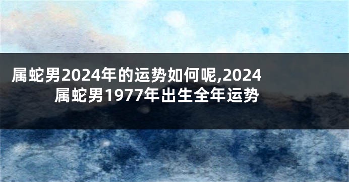 属蛇男2024年的运势如何呢,2024属蛇男1977年出生全年运势