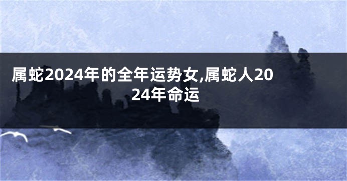 属蛇2024年的全年运势女,属蛇人2024年命运
