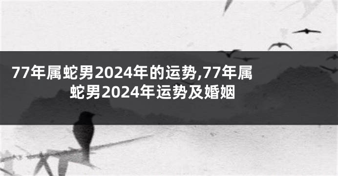 77年属蛇男2024年的运势,77年属蛇男2024年运势及婚姻