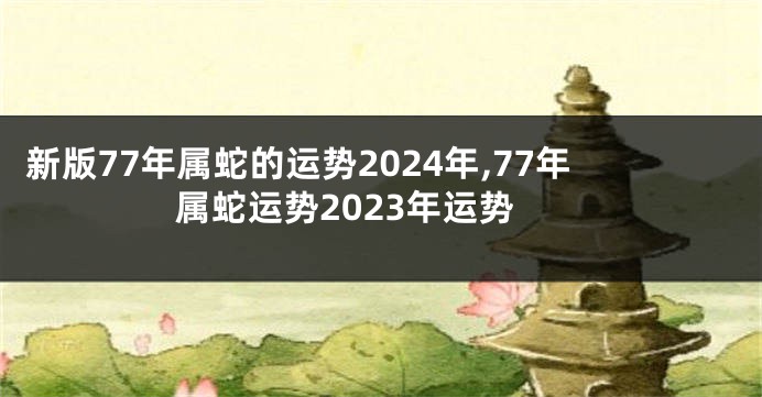 新版77年属蛇的运势2024年,77年属蛇运势2023年运势