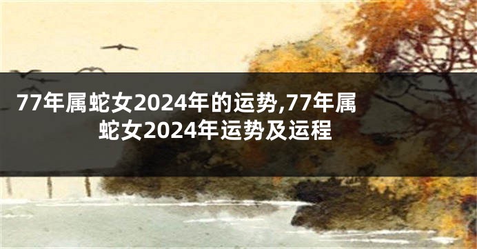 77年属蛇女2024年的运势,77年属蛇女2024年运势及运程