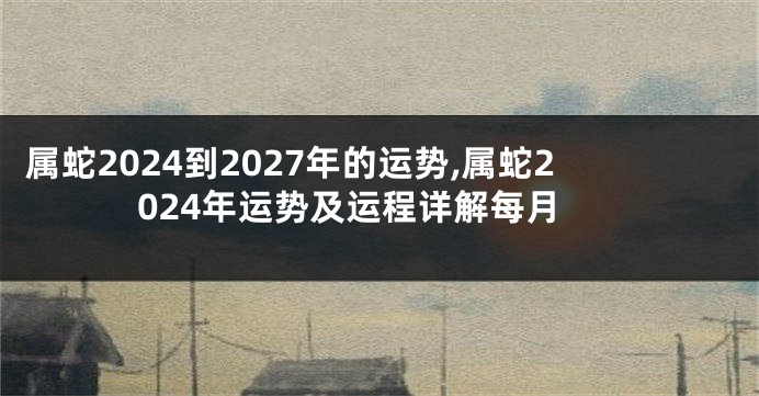 属蛇2024到2027年的运势,属蛇2024年运势及运程详解每月