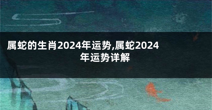属蛇的生肖2024年运势,属蛇2024年运势详解