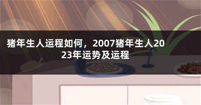 猪年生人运程如何，2007猪年生人2023年运势及运程