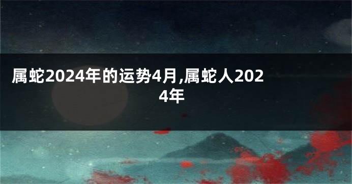属蛇2024年的运势4月,属蛇人2024年