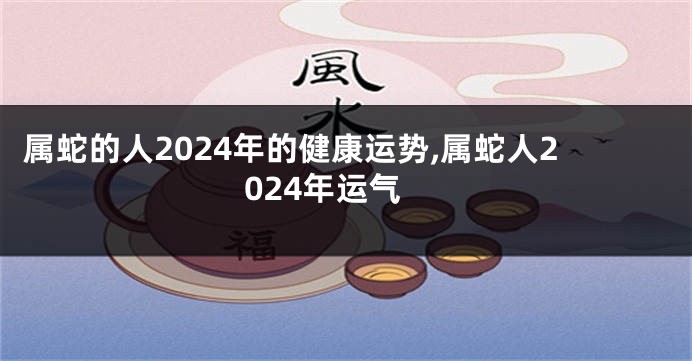 属蛇的人2024年的健康运势,属蛇人2024年运气