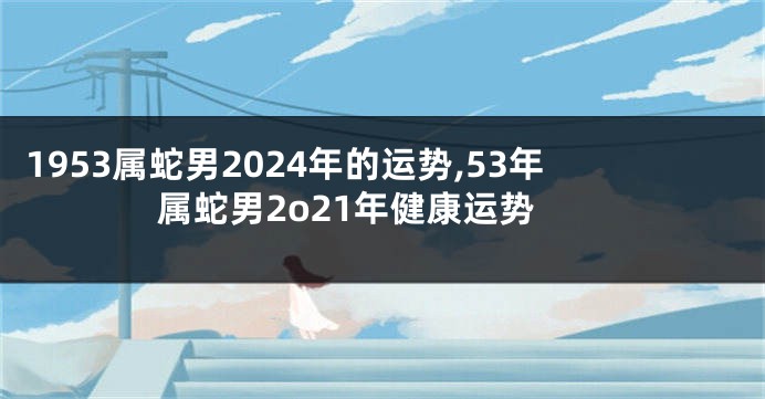 1953属蛇男2024年的运势,53年属蛇男2o21年健康运势