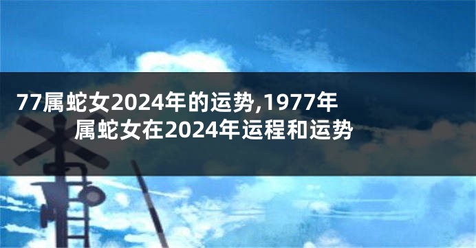 77属蛇女2024年的运势,1977年属蛇女在2024年运程和运势