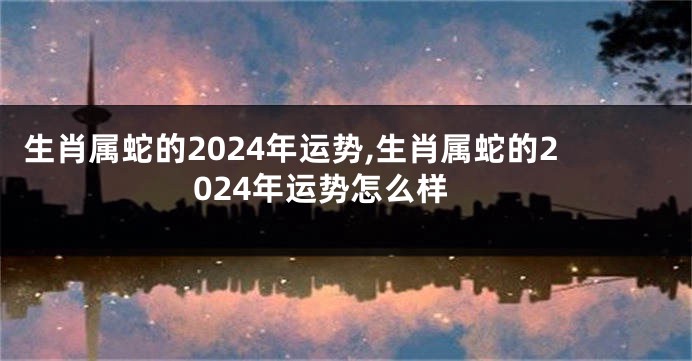 生肖属蛇的2024年运势,生肖属蛇的2024年运势怎么样