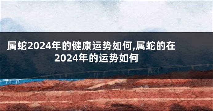 属蛇2024年的健康运势如何,属蛇的在2024年的运势如何