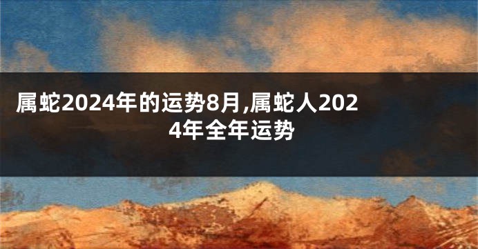 属蛇2024年的运势8月,属蛇人2024年全年运势