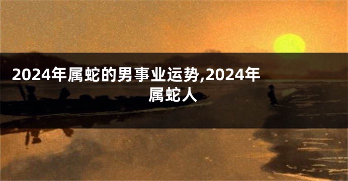 2024年属蛇的男事业运势,2024年属蛇人