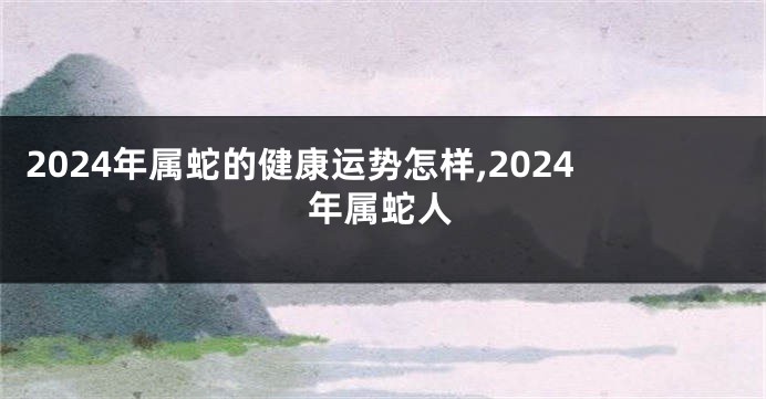 2024年属蛇的健康运势怎样,2024年属蛇人