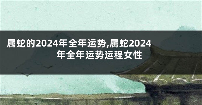 属蛇的2024年全年运势,属蛇2024年全年运势运程女性