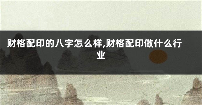财格配印的八字怎么样,财格配印做什么行业