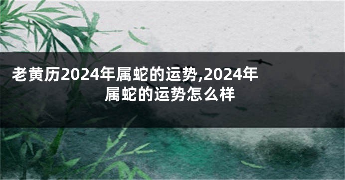 老黄历2024年属蛇的运势,2024年属蛇的运势怎么样
