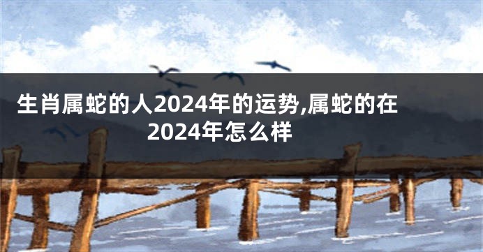 生肖属蛇的人2024年的运势,属蛇的在2024年怎么样
