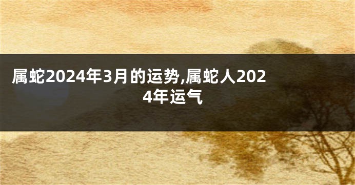 属蛇2024年3月的运势,属蛇人2024年运气