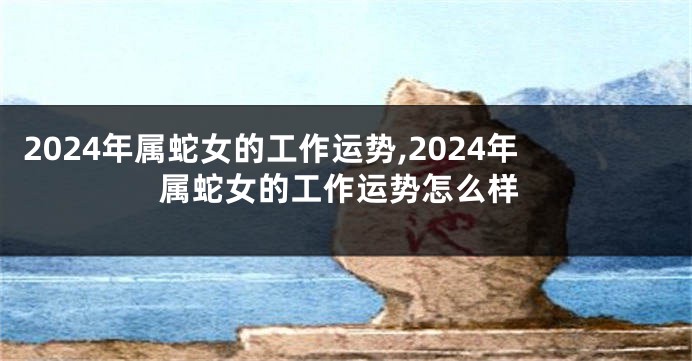 2024年属蛇女的工作运势,2024年属蛇女的工作运势怎么样