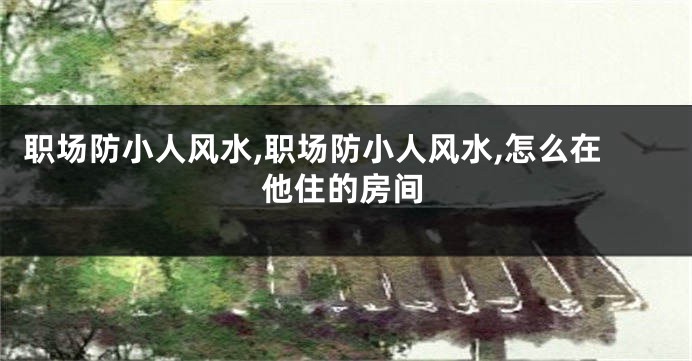 职场防小人风水,职场防小人风水,怎么在他住的房间