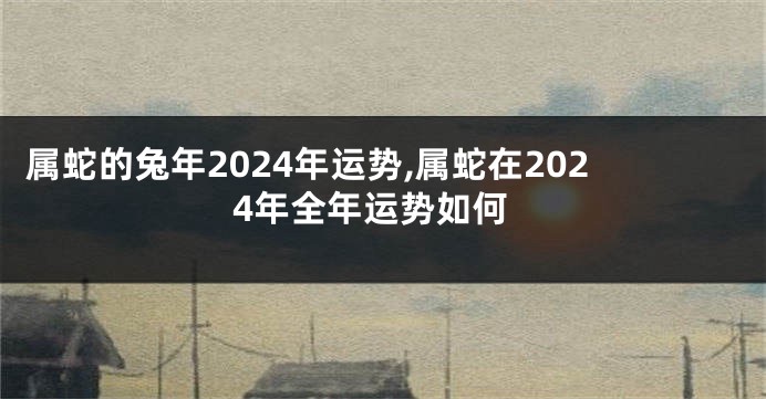 属蛇的兔年2024年运势,属蛇在2024年全年运势如何