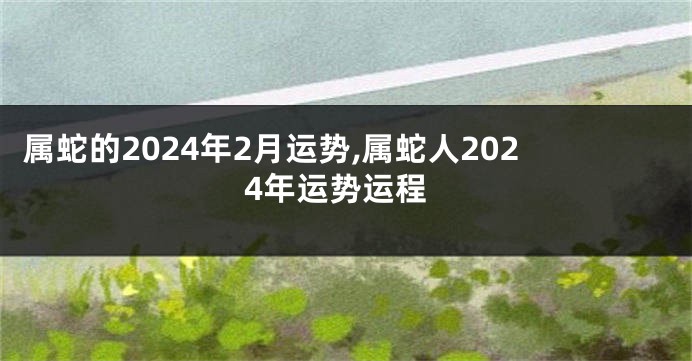 属蛇的2024年2月运势,属蛇人2024年运势运程