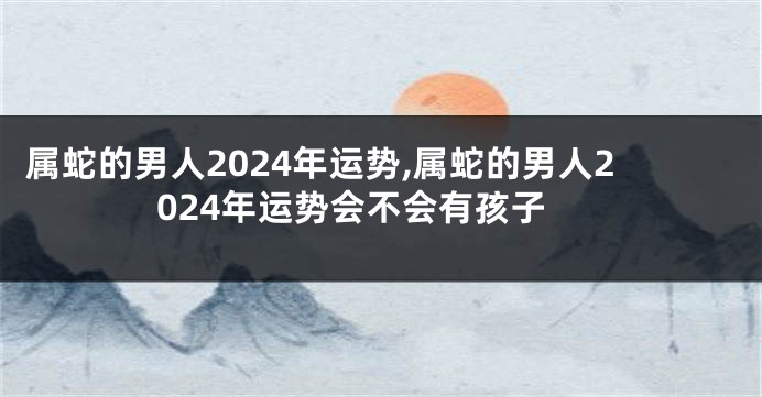 属蛇的男人2024年运势,属蛇的男人2024年运势会不会有孩子
