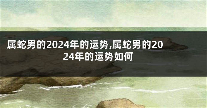 属蛇男的2024年的运势,属蛇男的2024年的运势如何