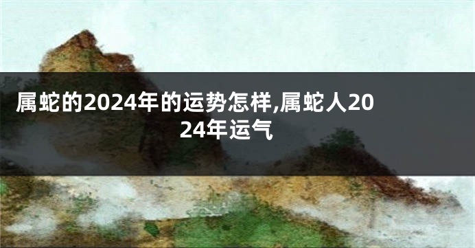 属蛇的2024年的运势怎样,属蛇人2024年运气