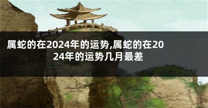 属蛇的在2024年的运势,属蛇的在2024年的运势几月最差