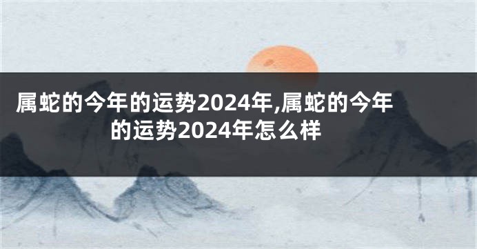 属蛇的今年的运势2024年,属蛇的今年的运势2024年怎么样
