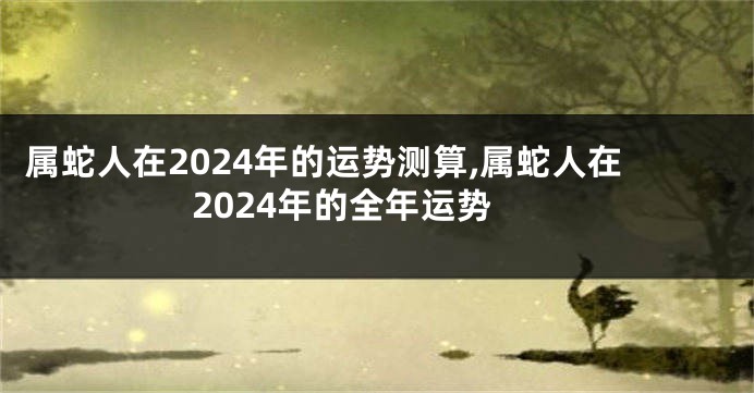 属蛇人在2024年的运势测算,属蛇人在2024年的全年运势