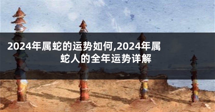 2024年属蛇的运势如何,2024年属蛇人的全年运势详解
