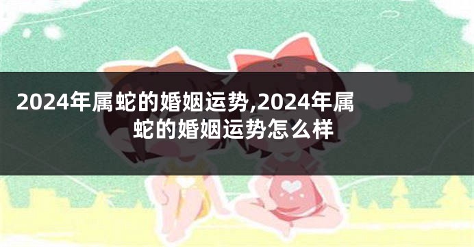 2024年属蛇的婚姻运势,2024年属蛇的婚姻运势怎么样
