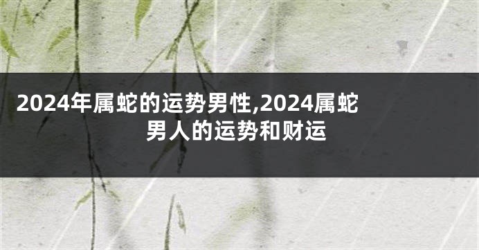 2024年属蛇的运势男性,2024属蛇男人的运势和财运