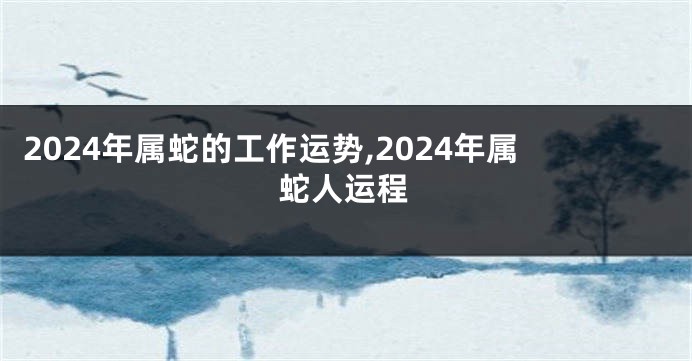 2024年属蛇的工作运势,2024年属蛇人运程