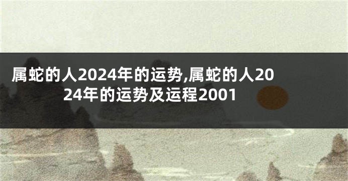 属蛇的人2024年的运势,属蛇的人2024年的运势及运程2001