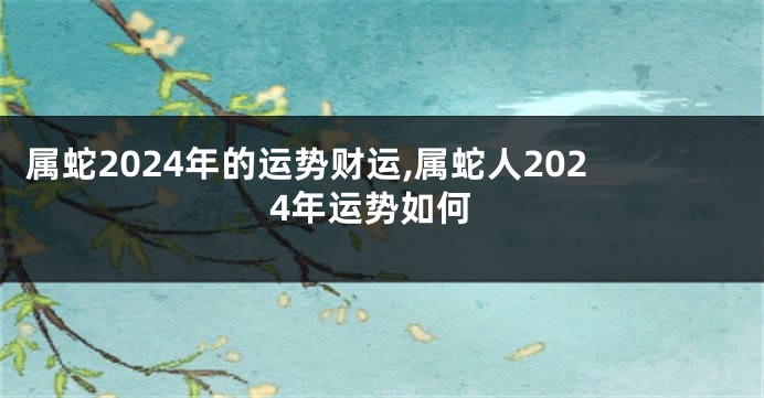 属蛇2024年的运势财运,属蛇人2024年运势如何