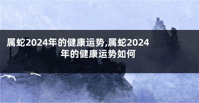 属蛇2024年的健康运势,属蛇2024年的健康运势如何