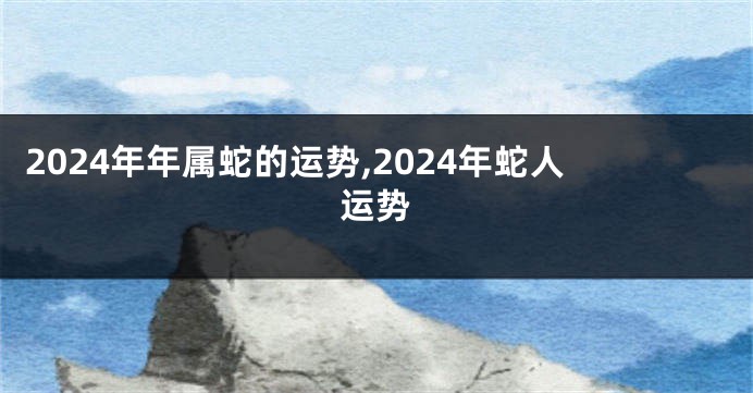 2024年年属蛇的运势,2024年蛇人运势